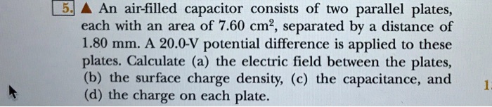 An air-filled capacitor consists of two parallel plates, each with an area of 7.60 cm², separated by a distance of 1.80 mm. A 20.0-V potential difference is applied to these plates. Calculate (a) the electric field between the plates, (b) the surface charge density, (c) the capacitance, and (d) the charge on each plate.