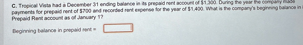 C. Tropical Vista had a December 31 ending balance in its prepaid rent account of 1,300. During the year the company made payments for prepaid rent of700 and recorded rent expense for the year of 1,400. What is the company's beginning balance in Prepaid Rent account as of January 1?
Beginning balance in prepaid rent =