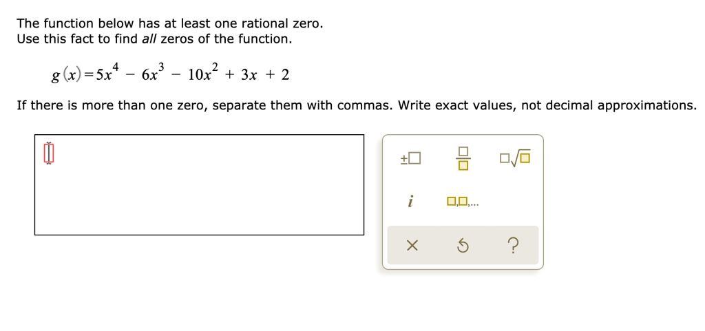 The function below has at least one rational zero.
Use this fact to find all zeros of the function.
g(x) = 5x^4 - 6x^3 - 10x^2 + 3x + 2
If there is more than one zero, separate them with commas. Write exact values, not decimal approximations.