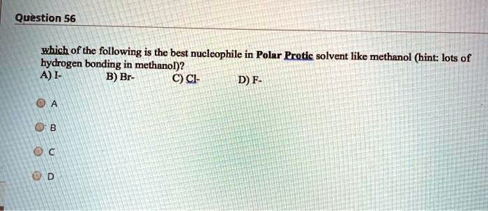 which of the following is the best nucleophile in Polar Protic solvent like methanol (hint: lots of hydrogen bonding in methanol)?
A) I-
B) Br-
C) Cl-
D) F-
