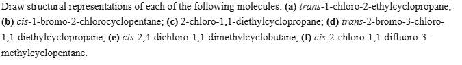 Draw structural representations of each of the following molecules: (a) trans-1-chloro-2-ethylcyclopropane; (b) cis-1-bromo-2-chlorocyclopentane; (c) 2-chloro-1,1-diethylcyclopropane; (d) trans-2-bromo-3-chloro-1,1-diethylcyclopropane; (e) cis-2,4-dichloro-1,1-dimethylcyclobutane; (f) cis-2-chloro-1,1-difluoro-3methylcyclopentane.
