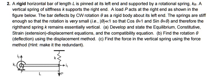 2. A rigid horizontal bar of length L is pinned at its left end and supported by a rotational spring, kR. A
vertical spring of stiffness k supports the right end. A load P acts at the right end as shown in the
figure below. The bar deflects by CW rotation θ as a rigid body about its left end. The springs are stiff
enough so that the rotation is very small (i.e., |θ| ≪ 1 so that cosθ≈ 1 and sinθ≈θ) and therefore the
righthand spring k remains essentially vertical. (a) Develop and state the Equilibrium, Constitutive,
Strain (extension)-displacement equations, and the compatibility equation. (b) Find the rotation θ
(deflection) using the displacement method. (c) Find the force in the vertical spring using the force
method (Hint: make it the redundant).