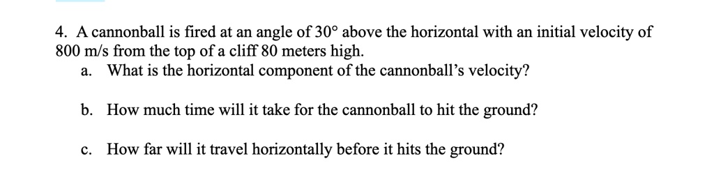 4. A cannonball is fired at an angle of 30° above the horizontal with an initial velocity of 800 m/s from the top of a cliff 80 meters high.
a. What is the horizontal component of the cannonball's velocity?
b. How much time will it take for the cannonball to hit the ground?
c. How far will it travel horizontally before it hits the ground?