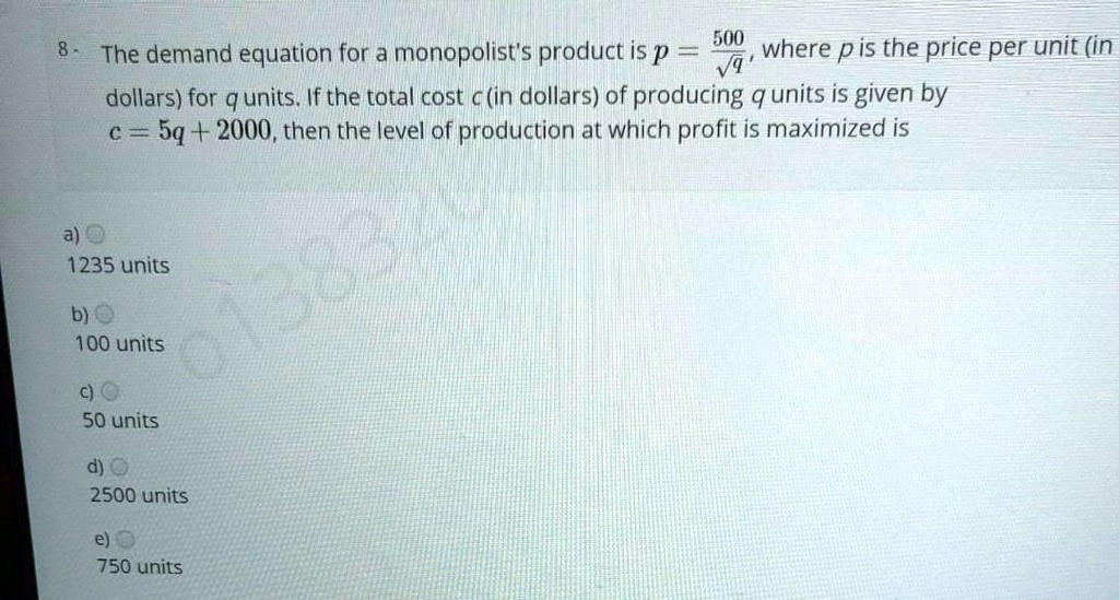 8 - The demand equation for a monopolist's product is p = 500/?q, where p is the price per unit (in dollars) for q units. If the total cost c (in dollars) of producing q units is given by c = 5q + 2000, then the level of production at which profit is maximized is
a) 1235 units
b) 100 units
c) 50 units
d) 2500 units
e) 750 units