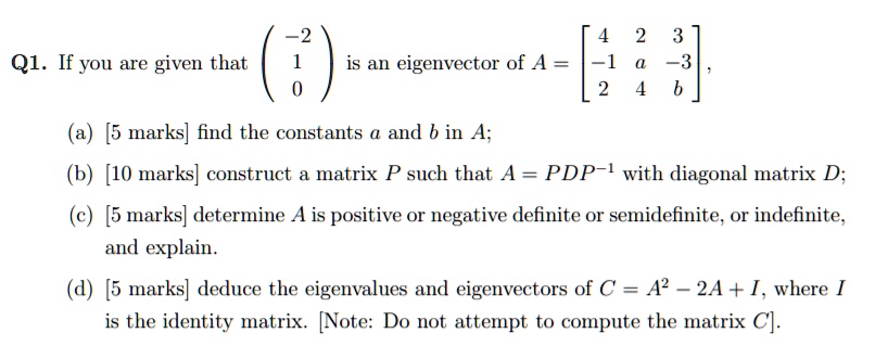 Q1. If you are given that ?-2?
? 1? is an eigenvector of A = ? 4 2 3?
? 0? ?-1 a -3?,
 ? 2 4 b ?
(a) [5 marks] find the constants a and b in A;
(b) [10 marks] construct a matrix P such that A = PDP?¹ with diagonal matrix D;
(c) [5 marks] determine A is positive or negative definite or semidefinite, or indefinite, and explain.
(d) [5 marks] deduce the eigenvalues and eigenvectors of C = A² - 2A + I, where I is the identity matrix. [Note: Do not attempt to compute the matrix C].