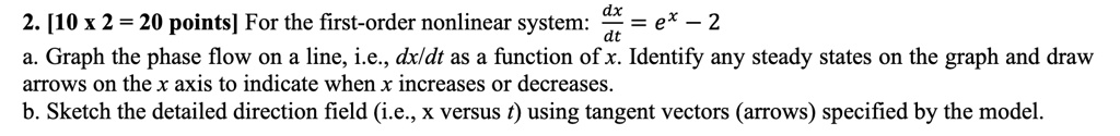 2. [10 x 2 = 20 points] For the first-order nonlinear system: (dx)/(dt) = e^x - 2
a. Graph the phase flow on a line, i.e., (dx)/(dt) as a function of x. Identify any steady states on the graph and draw
arrows on the x axis to indicate when x increases or decreases.
b. Sketch the detailed direction field (i.e., x versus t) using tangent vectors (arrows) specified by the model.