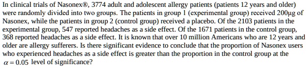 In clinical trials of Nasonex®, 3774 adult and adolescent allergy patients (patients 12 years and older) were randomly divided into two groups. The patients in group 1 (experimental group) received 200?g of Nasonex, while the patients in group 2 (control group) received a placebo. Of the 2103 patients in the experimental group, 547 reported headaches as a side effect. Of the 1671 patients in the control group, 368 reported headaches as a side effect. It is known that over 10 million Americans who are 12 years and older are allergy sufferers. Is there significant evidence to conclude that the proportion of Nasonex users who experienced headaches as a side effect is greater than the proportion in the control group at the ? = 0.05 level of significance?