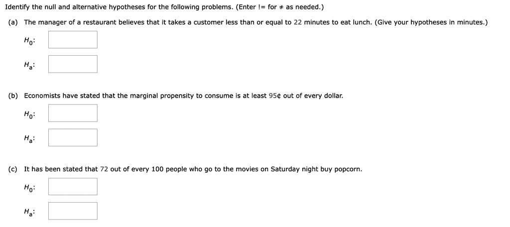 Identify the null and alternative hypotheses for the following problems. (Enter != for ? as needed.)
(a) The manager of a restaurant believes that it takes a customer less than or equal to 22 minutes to eat lunch. (Give your hypotheses in minutes.)
H0:
Ha:
(b) Economists have stated that the marginal propensity to consume is at least 95" out of every dollar.
H0:
Ha:
(c) It has been stated that 72 out of every 100 people who go to the movies on Saturday night buy popcorn.
H0:
Ha: