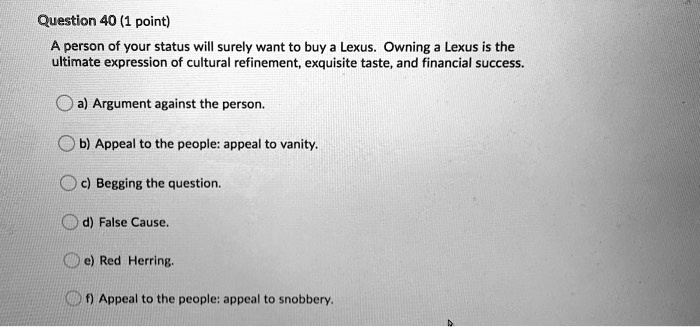 A person of your status will surely want to buy a Lexus. Owning a Lexus is the ultimate expression of cultural refinement, exquisite taste, and financial success.
a) Argument against the person.
b) Appeal to the people: appeal to vanity.
c) Begging the question.
d) False Cause.
e) Red Herring.
f) Appeal to the people: appeal to snobbery.
