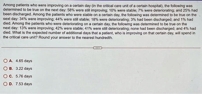 Among patients who were improving on a certain day (in the critical care unit of a certain hospital), the following was
determined to be true on the next day: 58% were still improving; 10% were stable; 7% were deteriorating; and 25% had
been discharged. Among the patients who were stable on a certain day, the following was determined to be true on the
next day: 34% were improving; 44% were still stable; 18% were deteriorating; 3% had been discharged; and 1% had
died. Among the patients who were deteriorating on a certain day, the following was determined to be true on the
next day: 13% were improving; 42% were stable; 41% were still deteriorating; none had been discharged; and 4% had
died. What is the expected number of additional days that a patient, who is improving on that certain day, will spend in
the critical care unit? Round your answer to the nearest hundredth.
A. 4.65 days
B. 3.22 days
C. 5.76 days
D. 7.53 days
