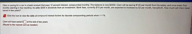 Clem is saving for a car in a bank account that pays 12 percent interest, compounded monthly. The balance is now 2300. Clem will be saving120 per month from his salary, and once every four months (starting in four months), he adds 200 in dividends from an investment. Bank fees, currently15 per month, are expected to increase by 2 per month, henceforth. How much will Clem have saved in two years?
Click the icon to view the table of compound interest factors for discrete compounding periods when i = 1%.
Clem will have saved at the end of two years.
(Round to the nearest cent as needed.)