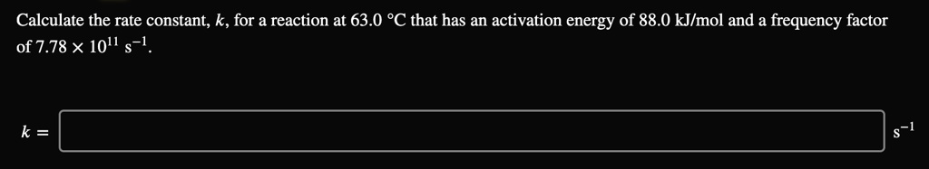 Calculate the rate constant, k, for a reaction at 63.0 °C that has an activation energy of 88.0 kJ/mol and a frequency factor of 7.78 × 10^11 s^-1.

k = s^-1