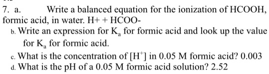 7. a. Write a balanced equation for the ionization of HCOOH, formic acid, in water. H+ + HCOO-
b. Write an expression for Ka for formic acid and look up the value for Ka for formic acid.
c. What is the concentration of [H+] in 0.05 M formic acid? 0.003
d. What is the pH of a 0.05 M formic acid solution? 2.52