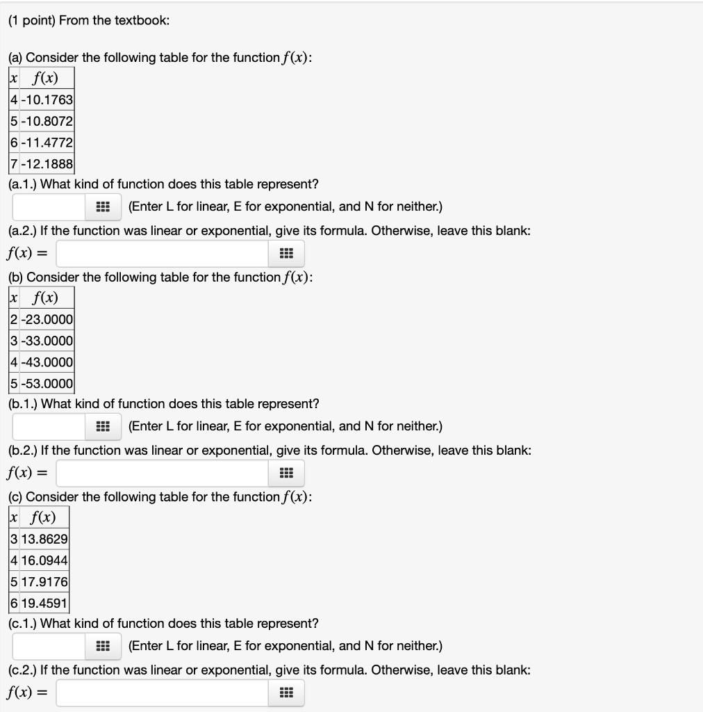 From the textbook:

(a) Consider the following table for the function f(x):
x f(x)
4 -10.1763
5 -10.8072
6 -11.4772
7 -12.1888
(a.1.) What kind of function does this table represent?
(Enter L for linear, E for exponential, and N for neither.)
(a.2.) If the function was linear or exponential, give its formula. Otherwise, leave this blank:
f(x) =

(b) Consider the following table for the function f(x):
x f(x)
2 -23.0000
3 -33.0000
4 -43.0000
5 -53.0000
(b.1.) What kind of function does this table represent?
(Enter L for linear, E for exponential, and N for neither.)
(b.2.) If the function was linear or exponential, give its formula. Otherwise, leave this blank:
f(x) =

(c) Consider the following table for the function f(x):
x f(x)
3 13.8629
4 16.0944
5 17.9176
6 19.4591
(c.1.) What kind of function does this table represent?
(Enter L for linear, E for exponential, and N for neither.)
(c.2.) If the function was linear or exponential, give its formula. Otherwise, leave this blank:
f(x) =