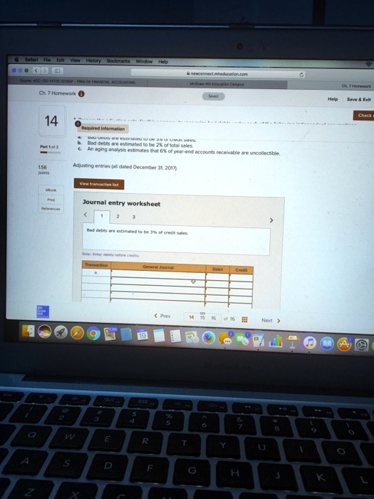 Safari File Edit View History Bookmarks Window Help
newconnect.mheducation.com
Course: ACC-120-87110 2019SP: PRINCIPLES OF FINANCIAL ACCOUNTING
McGraw-Hill Education Campus
Ch. 7 Homework
Saved
14
Required information
Part 1 of 3
b. Bad debts are estimated to be 2% of total sales.
c. An aging analysis estimates that 6% of year-end accounts receivable are uncollectible.
156
points
Adjusting entries (all dated December 31, 2017)
View transaction list
Journal entry worksheet
1
2
3
Bad debts are estimated to be 3% of credit sales.
Note: Enter debits before credits
Transaction
General Journal
Debit
Credit
< Prev
14
15
16 of 16
Next >
19
Macbook Air
Ch. 7 Homework
Help Save     Exit
Check