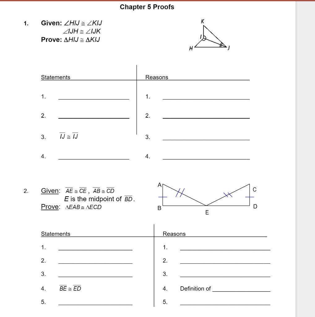 1. Given: (angle HIJ cong angle KIJ)
(angle IJH cong angle IJK)
Prove: (	riangle HIJ cong 	riangle KIJ)
Chapter 5 Proofs
Statements
1.
2.
Reasons
1.
2.
3.
(overlineIJ cong overlineIJ)
3.
4.
4.
H
K
J
A
2.
Given: (overlineAE cong overlineCE), (overlineAB cong overlineCD)
E is the midpoint of (overlineBD).
Prove: (	riangle EAB cong 	riangle ECD)
C
B
D
E
Statements
Reasons
1.
1.
2.
2.
3.
3.
4.
(overlineBE cong overlineED)
4. Definition of
5.
5.