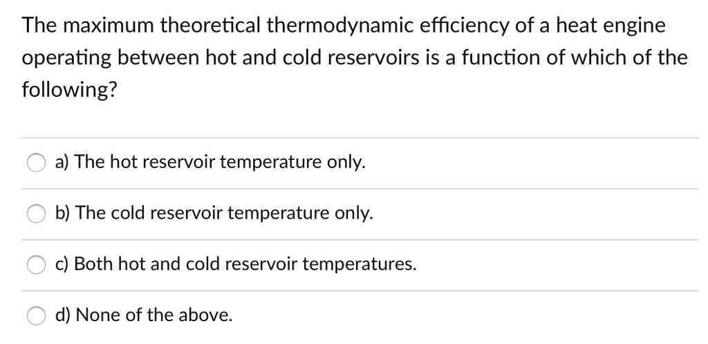 The maximum theoretical thermodynamic efficiency of a heat engine operating between hot and cold reservoirs is a function of which of the following?
a) The hot reservoir temperature only.
b) The cold reservoir temperature only.
c) Both hot and cold reservoir temperatures.
d) None of the above.