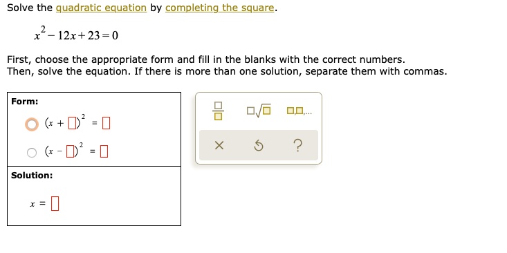Solve the quadratic equation by completing the square.
x^2 - 12x + 23 = 0
First, choose the appropriate form and fill in the blanks with the correct numbers.
Then, solve the equation. If there is more than one solution, separate them with commas.
Form:
(x + ?)^2 = ?
(x - ?)^2 = ?
Solution:
x = ?