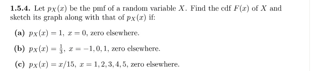 1.5.4. Let pX(x) be the pmf of a random variable X. Find the cdf F(x) of X and sketch its graph along with that of pX(x) if:
(a) pX(x) = 1, x = 0, zero elsewhere.
(b) pX(x) = frac13, x = -1, 0, 1, zero elsewhere.
(c) pX(x) = fracx15, x = 1, 2, 3, 4, 5, zero elsewhere.