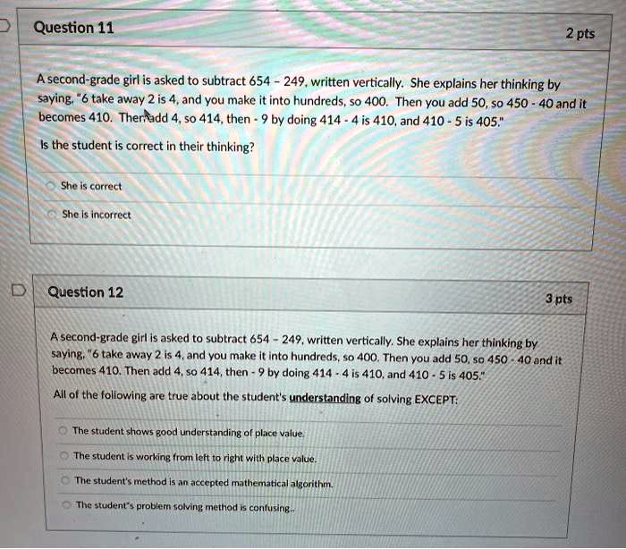 Question 11

A second-grade girl is asked to subtract 654 - 249, written vertically. She explains her thinking by saying, "6 take away 2 is 4, and you make it into hundreds, so 400. Then you add 50, so 450 - 40 and it becomes 410. Then add 4, so 414, then - 9 by doing 414 - 4 is 410, and 410 - 5 is 405."
Is the student is correct in their thinking?

She is correct
She is incorrect

Question 12

A second-grade girl is asked to subtract 654 - 249, written vertically. She explains her thinking by saying, "6 take away 2 is 4, and you make it into hundreds, so 400. Then you add 50, so 450 - 40 and it becomes 410. Then add 4, so 414, then - 9 by doing 414 - 4 is 410, and 410 - 5 is 405."
All of the following are true about the student's understanding of solving EXCEPT:

The student shows good understanding of place value.
The student is working from left to right with place value.
The student's method is an accepted mathematical algorithm.
The student's problem solving method is confusing.