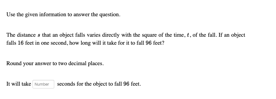 Use the given information to answer the question.

The distance s that an object falls varies directly with the square of the time, t, of the fall. If an object falls 16 feet in one second, how long will it take for it to fall 96 feet?

Round your answer to two decimal places.

It will take seconds for the object to fall 96 feet.