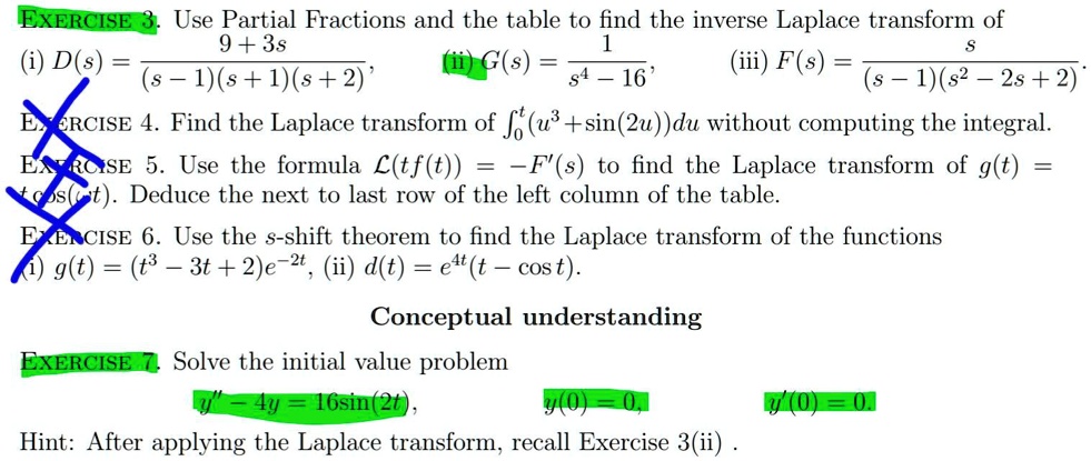 EXERCISE 3. Use Partial Fractions and the table to find the inverse Laplace transform of
(i) D(s) = 9 + 3s / ((s - 1)(s + 1)(s + 2)), (ii) G(s) = 1 / (s^4 - 16), (iii) F(s) = s / ((s - 1)(s^2 - 2s + 2)).
EXERCISE 4. Find the Laplace transform of ?0^t(u^3 + sin(2u))du without computing the integral.
EXERCISE 5. Use the formula L(tf(t)) = -F'(s) to find the Laplace transform of g(t) =
t cos(?t). Deduce the next to last row of the left column of the table.
EXERCISE 6. Use the s-shift theorem to find the Laplace transform of the functions
(i) g(t) = (t^3 - 3t + 2)e^-2t, (ii) d(t) = e^4t(t - cos t).
Conceptual understanding
EXERCISE 7. Solve the initial value problem
y” - 4y = 16sin(2t), y(0) = 0, y'(0) = 0.
Hint: After applying the Laplace transform, recall Exercise 3(ii) .