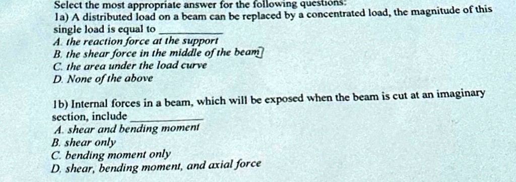 Select the most appropriate answer for the following questions:
1a) A distributed load on a beam can be replaced by a concentrated load, the magnitude of this
single load is equal to
A. the reaction force at the support
B. the shear force in the middle of the beam
C. the area under the load curve
D. None of the above
1b) Internal forces in a beam, which will be exposed when the beam is cut at an imaginary
section, include
A. shear and bending moment
B. shear only
C. bending moment only
D. shear, bending moment, and axial force