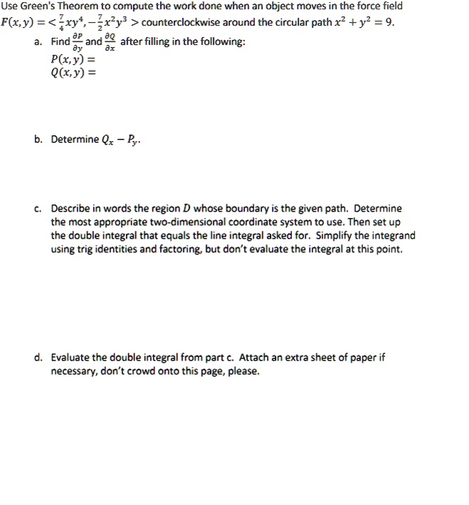 Use Green's Theorem to compute the work done when an object moves in the force field F(x,y) = ⟨ 4xy, -x^2y^3 ⟩ counterclockwise around the circular path x^2 + y^2 = 9.
a. Find (∂ P)/(∂ y) and (∂ Q)/(∂ x) after filling in the following:
P(x, y) =
Q(x,y) =
b. Determine Qx - Py.
c. Describe in words the region D whose boundary is the given path. Determine the most appropriate two-dimensional coordinate system to use. Then set up the double integral that equals the line integral asked for. Simplify the integrand using trig identities and factoring, but don't evaluate the integral at this point.
d. Evaluate the double integral from part c. Attach an extra sheet of paper if necessary, don't crowd onto this page, please.