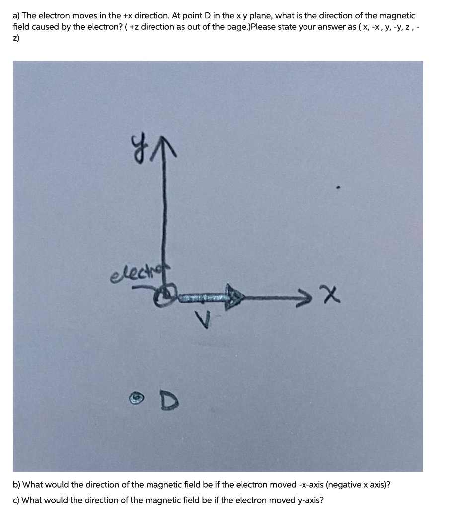 a) The electron moves in the +x direction. At point D in the x y plane, what is the direction of the magnetic field caused by the electron? ( +z direction as out of the page.)Please state your answer as ( x, -x , y, -y, z , -z)
b) What would the direction of the magnetic field be if the electron moved -x-axis (negative x axis)?
c) What would the direction of the magnetic field be if the electron moved y-axis?