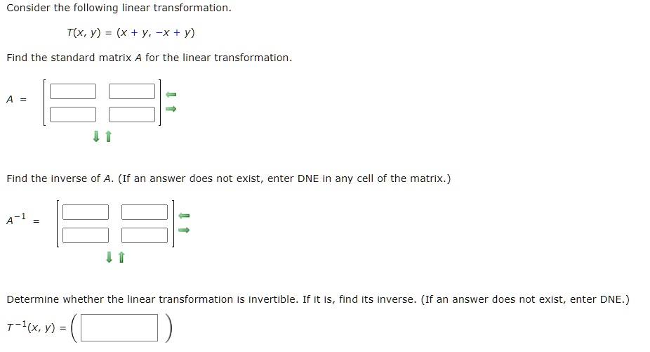 Consider the following linear transformation.T(x, y) = (x + y, -x + y)Find the standard matrix A for the linear transformation.A = 

??Find the inverse of A. (If an answer does not exist, enter DNE in any cell of the matrix.)A^-1 = 

??Determine whether the linear transformation is invertible. If it is, find its inverse. (If an answer does not exist, enter DNE.)T^-1(x, y) =