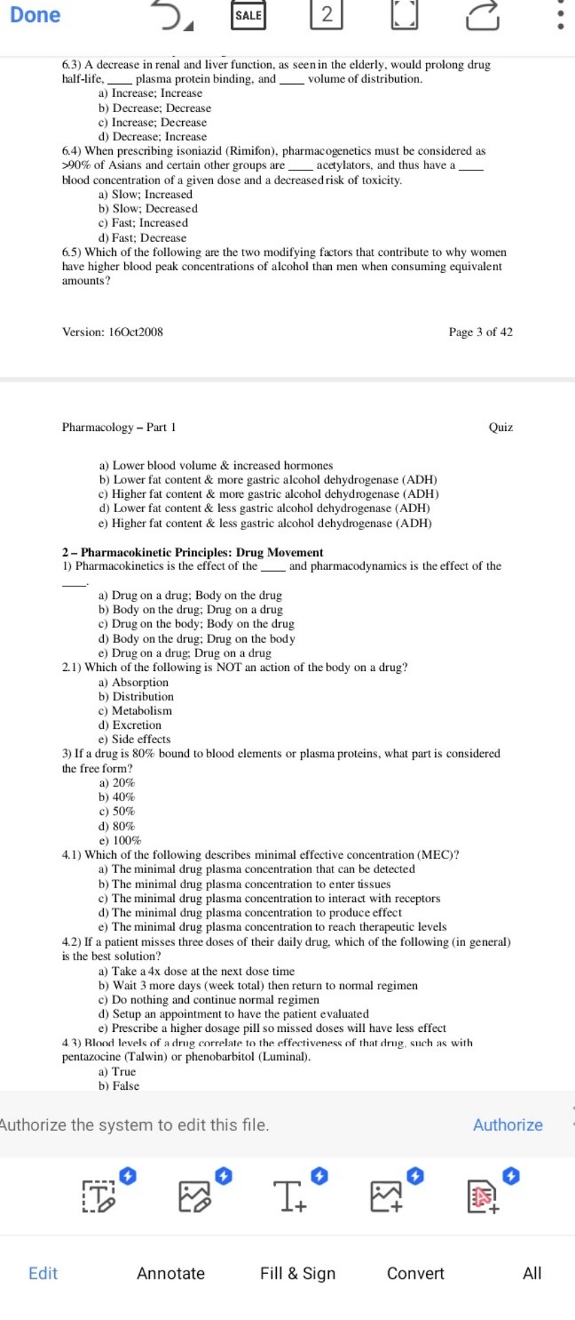 6.3) A decrease in renal and liver function, as seen in the elderly, would prolong drug half-life,  plasma protein binding, and  volume of distribution.
a) Increase; Increase
b) Decrease; Decrease
c) Increase; Decrease
d) Decrease; Increase
6.4) When prescribing isoniazid (Rimifon), pharmacogenetics must be considered as >90% of Asians and certain other groups are  acetylators, and thus have a  blood concentration of a given dose and a decreased risk of toxicity.
a) Slow; Increased
b) Slow; Decreased
c) Fast; Increased
d) Fast; Decrease
6.5) Which of the following are the two modifying factors that contribute to why women have higher blood peak concentrations of alcohol than men when consuming equivalent amounts?

Pharmacology – Part 1
Quiz
a) Lower blood volume     increased hormones
b) Lower fat content     more gastric alcohol dehydrogenase (ADH)
c) Higher fat content     more gastric alcohol dehydrogenase (ADH)
d) Lower fat content     less gastric alcohol dehydrogenase (ADH)
e) Higher fat content     less gastric alcohol dehydrogenase (ADH)

2 – Pharmacokinetic Principles: Drug Movement
1) Pharmacokinetics is the effect of the  and pharmacodynamics is the effect of the 
a) Drug on a drug; Body on the drug
b) Body on the drug; Drug on a drug
c) Drug on the body; Body on the drug
d) Body on the drug; Drug on the body
e) Drug on a drug; Drug on a drug
2.1) Which of the following is NOT an action of the body on a drug?
a) Absorption
b) Distribution
c) Metabolism
d) Excretion
e) Side effects
3) If a drug is 80% bound to blood elements or plasma proteins, what part is considered the free form?
a) 20%
b) 40%
c) 50%
d) 80%
e) 100%
4.1) Which of the following describes minimal effective concentration (MEC)?
a) The minimal drug plasma concentration that can be detected
b) The minimal drug plasma concentration to enter tissues
c) The minimal drug plasma concentration to interact with receptors
d) The minimal drug plasma concentration to produce effect
e) The minimal drug plasma concentration to reach therapeutic levels
4.2) If a patient misses three doses of their daily drug, which of the following (in general) is the best solution?
a) Take a 4x dose at the next dose time
b) Wait 3 more days (week total) then return to normal regimen
c) Do nothing and continue normal regimen
d) Setup an appointment to have the patient evaluated
e) Prescribe a higher dosage pill so missed doses will have less effect
4.3) Blood levels of a drug correlate to the effectiveness of that drug, such as with pentazocine (Talwin) or phenobarbitol (Luminal).
a) True
b) False