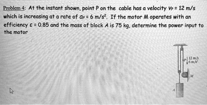 Problem 4: At the instant shown, point P on the cable has a velocity VP = 12 m/s which is increasing at a rate of aP = 6 m/s2. If the motor M operates with an efficiency ? = 0.85 and the mass of block A is 75 kg, determine the power input to the motor