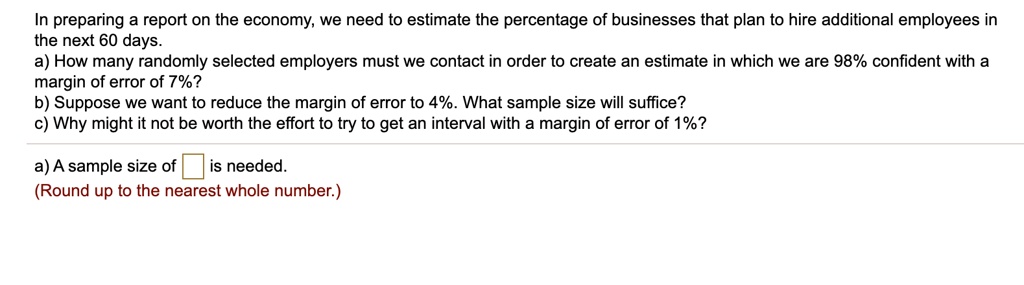 In preparing a report on the economy, we need to estimate the percentage of businesses that plan to hire additional employees in the next 60 days.
a) How many randomly selected employers must we contact in order to create an estimate in which we are 98% confident with a margin of error of 7%?
b) Suppose we want to reduce the margin of error to 4%. What sample size will suffice?
c) Why might it not be worth the effort to try to get an interval with a margin of error of 1%?

a) A sample size of is needed.
(Round up to the nearest whole number.)