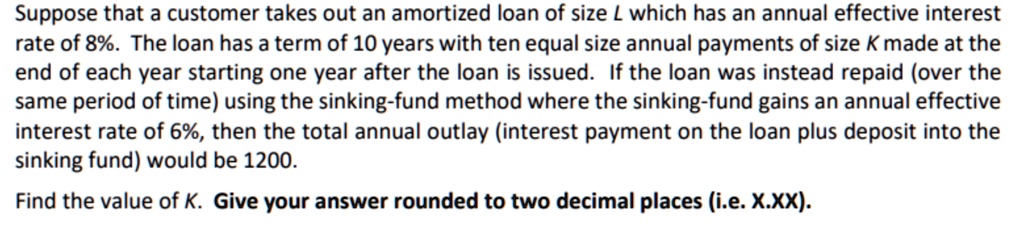 Suppose that a customer takes out an amortized loan of size L which has an annual effective interest rate of 8%. The loan has a term of 10 years with ten equal size annual payments of size K made at the end of each year starting one year after the loan is issued. If the loan was instead repaid (over the same period of time) using the sinking-fund method where the sinking-fund gains an annual effective interest rate of 6%, then the total annual outlay (interest payment on the loan plus deposit into the sinking fund) would be 1200.
Find the value of K. Give your answer rounded to two decimal places (i.e. X.XX).