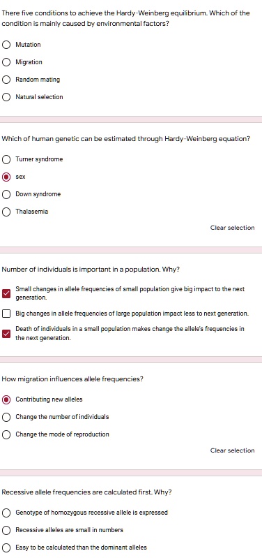 There five conditions to achieve the Hardy-Weinberg equilibrium. Which of the
condition is mainly caused by environmental factors?
Mutation
Migration
Random mating
Natural selection
Which of human genetic can be estimated through Hardy-Weinberg equation?
Turner syndrome
sex
Down syndrome
Thalasemia
Number of individuals is important in a population. Why?
Small changes in allele frequencies of small population give big impact to the next
generation.
Big changes in allele frequencies of large population impact less to next generation.
Death of individuals in a small population makes change the allele's frequencies in
the next generation.
How migration influences allele frequencies?
Contributing new alleles
Change the number of individuals
Change the mode of reproduction
Recessive allele frequencies are calculated first. Why?
Genotype of homozygous recessive allele is expressed
Recessive alleles are small in numbers
Easy to be calculated than the dominant alleles