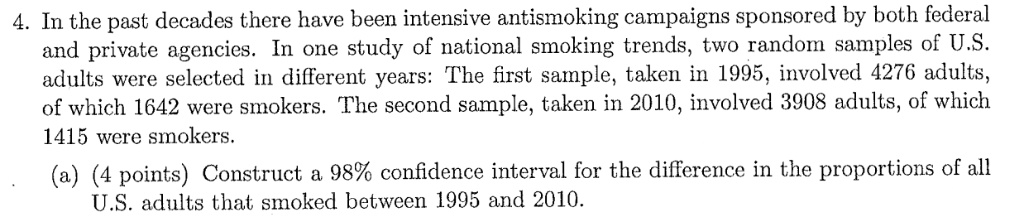 4. In the past decades there have been intensive antismoking campaigns sponsored by both federal and private agencies. In one study of national smoking trends, two random samples of U.S. adults were selected in different years: The first sample, taken in 1995, involved 4276 adults, of which 1642 were smokers. The second sample, taken in 2010, involved 3908 adults, of which 1415 were smokers.
(a) (4 points) Construct a 98% confidence interval for the difference in the proportions of all U.S. adults that smoked between 1995 and 2010.