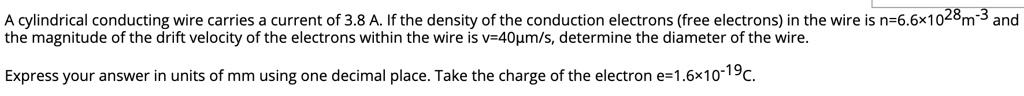 A cylindrical conducting wire carries a current of 3.8 A. If the density of the conduction electrons (free electrons) in the wire is n=6.6!10^28m^-3 and the magnitude of the drift velocity of the electrons within the wire is v=40!m/s, determine the diameter of the wire. Express your answer in units of mm using one decimal place. Take the charge of the electron e=1.6!10^-19C.