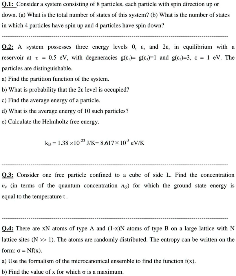 Q.1: Consider a system consisting of 8 particles, each particle with spin direction up or down. (a) What is the total number of states of this system? (b) What is the number of states in which 4 particles have spin up and 4 particles have spin down?

Q.2: A system possesses three energy levels 0, ?, and 2?, in equilibrium with a reservoir at ? = 0.5 eV, with degeneracies g(??)= g(??)=1 and g(??)=3, ? = 1 eV. The particles are distinguishable.
a) Find the partition function of the system.
b) What is probability that the 2? level is occupied?
c) Find the average energy of a particle.
d) What is the average energy of 10 such particles?
e) Calculate the Helmholtz free energy.

k? = 1.38 ×10?²³ J/K= 8.617 × 10?? eV/K

Q.3: Consider one free particle confined to a cube of side L. Find the concentration n? (in terms of the quantum concentration n?) for which the ground state energy is equal to the temperature ? .

Q.4: There are xN atoms of type A and (1-x)N atoms of type B on a large lattice with N lattice sites (N >> 1). The atoms are randomly distributed. The entropy can be written on the form: ? = Nf(x).
a) Use the formalism of the microcanonical ensemble to find the function f(x).
b) Find the value of x for which ? is a maximum.