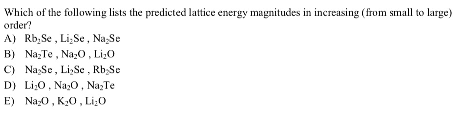Which of the following lists the predicted lattice energy magnitudes in increasing (from small to large) order?
A) Rb2Se , Li2Se , Na2Se
B) Na2Te , Na2O , Li2O
C) Na2Se , Li2Se , Rb2Se
D) Li2O , Na2O , Na2Te
E) Na2O , K2O , Li2O