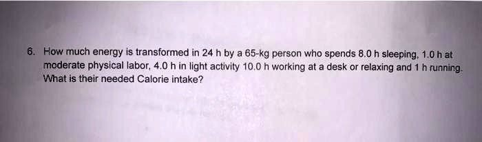 How much energy is transformed in 24 h by a 65-kg person who spends 8.0 h sleeping, 1.0 h at moderate physical labor, 4.0 h in light activity 10.0 h working at a desk or relaxing and 1 h running. What is their needed Calorie intake?