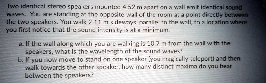 Two identical stereo speakers mounted 4.52 m apart on a wall emit identical sound
waves. You are standing at the opposite wall of the room at a point directly between
the two speakers. You walk 2.11 m sideways, parallel to the wall, to a location where
you first notice that the sound intensity is at a minimum.
a. If the wall along which you are walking is 10.7 m from the wall with the
speakers, what is the wavelength of the sound waves?
b. If you now move to stand on one speaker (you magically teleport) and then
walk towards the other speaker, how many distinct maxima do you hear
between the speakers?