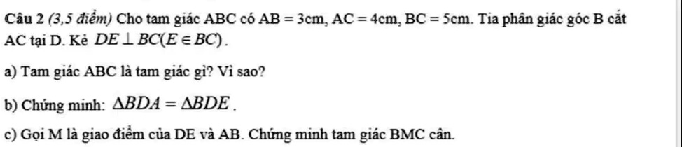 Câu 2 (3,5 ?i?m) Cho tam giác ABC có AB = 3cm, AC = 4cm, BC = 5cm. Tia phân giác góc B c?t AC t?i D. K? DE ? BC(E ? BC).
a) Tam giác ABC là tam giác gì? Vì sao?
b) Ch?ng minh: ?BDA = ?BDE.
c) G?i M là giao ?i?m c?a DE và AB. Ch?ng minh tam giác BMC cân.