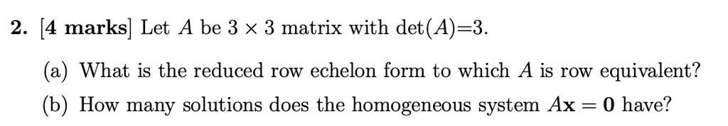 Let A be 3 × 3 matrix with det(A)=3.

(a) What is the reduced row echelon form to which A is row equivalent?
(b) How many solutions does the homogeneous system Ax = 0 have?