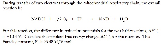 During transfer of two electrons through the mitochondrial respiratory chain, the overall
reaction is:
NADH + 1/2 O2 + H^+ ightarrow NAD^+ + H2O
For this reaction, the difference in reduction potentials for the two half-reactions, Delta E^circ',
is +1.14 V. Calculate the standard free-energy change, Delta G^circ', for the reaction. The
Faraday constant, F, is 96.48 kJ/V.mol.