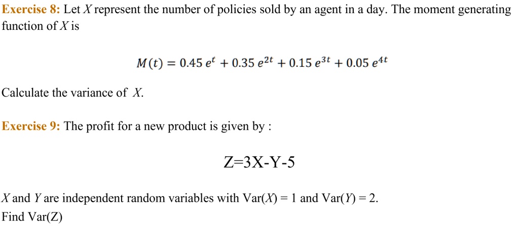 Let X represent the number of policies sold by an agent in a day. The moment generating function of X is

M(t) = 0.45 e^t + 0.35 e^2t + 0.15 e^3t + 0.05 e^4t

Calculate the variance of X.

The profit for a new product is given by :

Z=3X-Y-5

X and Y are independent random variables with Var(X) = 1 and Var(Y) = 2.
Find Var(Z)