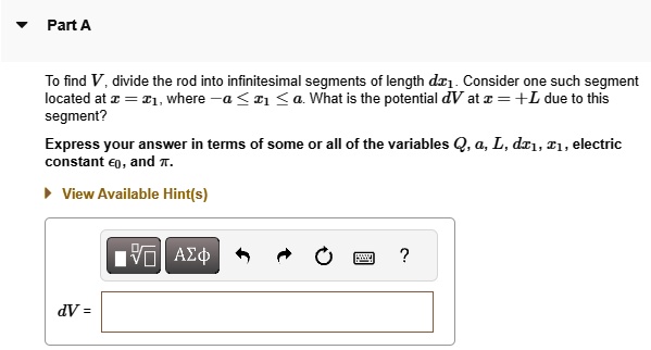 Part A
To find V, divide the rod into infinitesimal segments of length dx1. Consider one such segment located at x = x1, where -a ≤ x1 ≤ a. What is the potential dV at x = +L due to this segment?
Express your answer in terms of some or all of the variables Q, a, L, dx1, x1, electric constant ϵ0, and π.
dV =