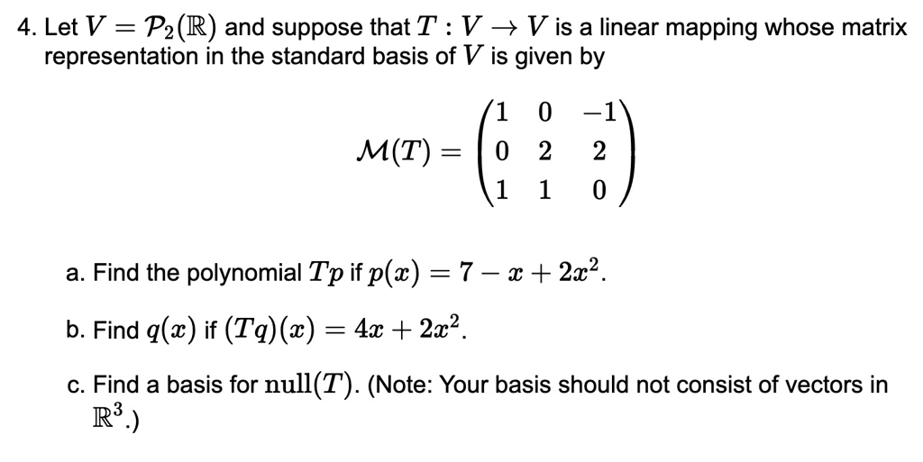 4. Let V = P2(R) and suppose that T : V ? V is a linear mapping whose matrix representation in the standard basis of V is given by

M(T) = ? 1 0 -1 ?
       ? 0 2  2 ?
       ? 1 1  0 ?

a. Find the polynomial Tp if p(x) = 7 - x + 2x^2.
b. Find q(x) if (Tq)(x) = 4x + 2x^2.
c. Find a basis for null(T). (Note: Your basis should not consist of vectors in R^3.)