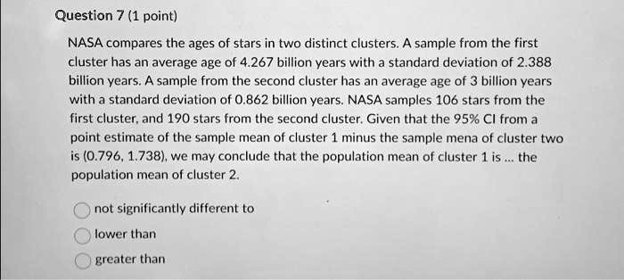 Question 7 (1 point)
NASA compares the ages of stars in two distinct clusters. A sample from the first
cluster has an average age of 4.267 billion years with a standard deviation of 2.388
billion years. A sample from the second cluster has an average age of 3 billion years
with a standard deviation of 0.862 billion years. NASA samples 106 stars from the
first cluster, and 190 stars from the second cluster. Given that the 95% CI from a
point estimate of the sample mean of cluster 1 minus the sample mena of cluster two
is (0.796, 1.738), we may conclude that the population mean of cluster 1 is... the
population mean of cluster 2.
not significantly different to
lower than
greater than