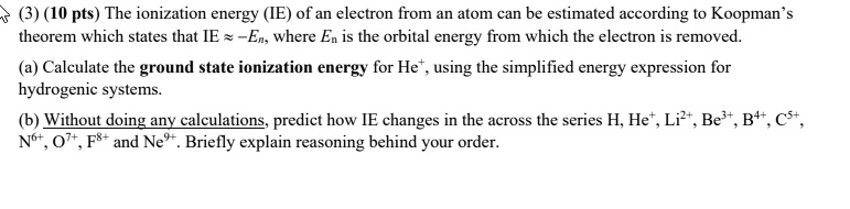 (3) (10 pts) The ionization energy (IE) of an electron from an atom can be estimated according to Koopman's theorem which states that IE ? –En, where En is the orbital energy from which the electron is removed.

(a) Calculate the ground state ionization energy for He?, using the simplified energy expression for hydrogenic systems.

(b) Without doing any calculations, predict how IE changes in the across the series H, He?, Li²?, Be³?, B??, C??, N??, O??, F?? and Ne??. Briefly explain reasoning behind your order.