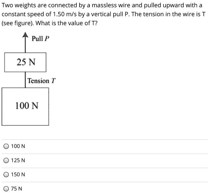 Two weights are connected by a massless wire and pulled upward with a constant speed of 1.50 m/s by a vertical pull P. The tension in the wire is T (see figure). What is the value of T?
Pull P
25 N
Tension T
100 N
100 N
125 N
150 N
75 N